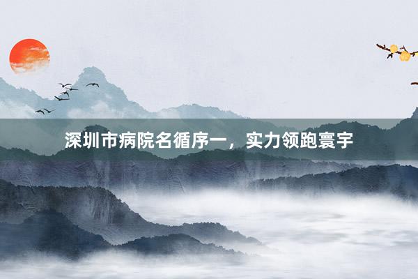 深圳市病院名循序一，实力领跑寰宇