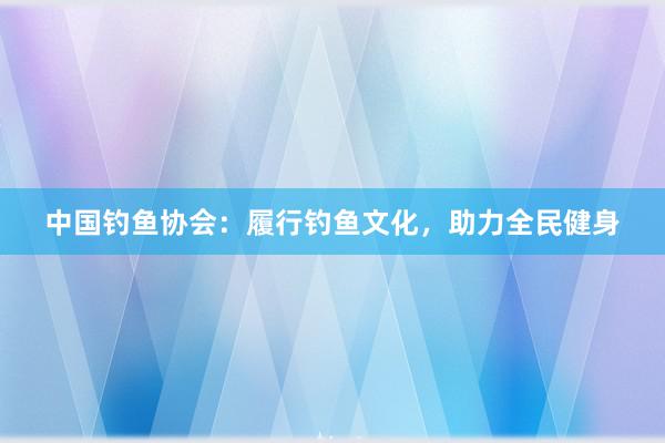 中国钓鱼协会：履行钓鱼文化，助力全民健身