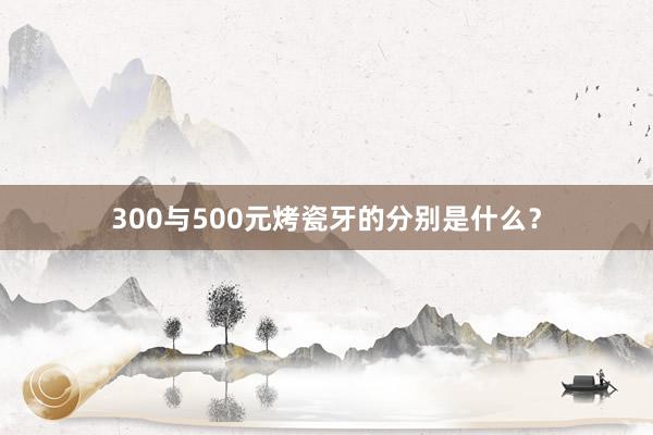 300与500元烤瓷牙的分别是什么？